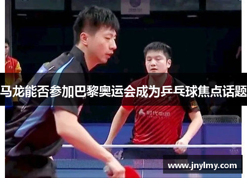 马龙能否参加巴黎奥运会成为乒乓球焦点话题